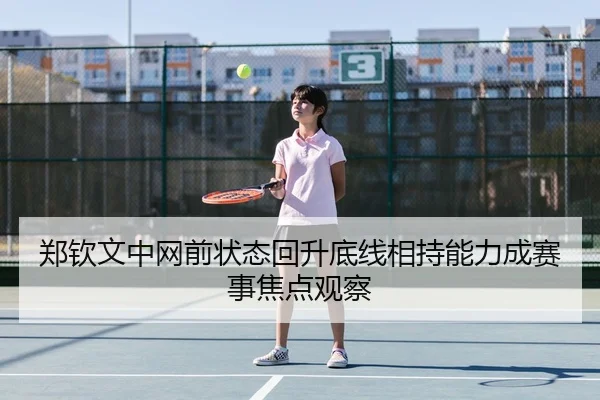 郑钦文中网前状态回升底线相持能力成赛事焦点观察