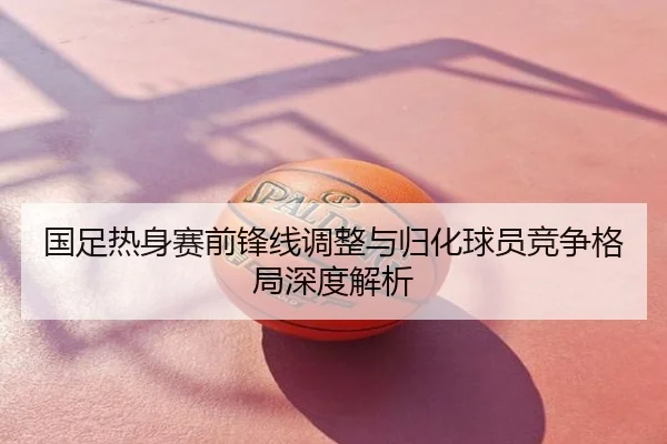 国足热身赛前锋线调整与归化球员竞争格局深度解析