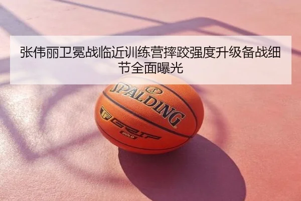张伟丽卫冕战临近训练营摔跤强度升级备战细节全面曝光