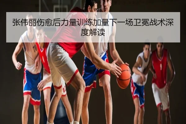 张伟丽伤愈后力量训练加量下一场卫冕战术深度解读