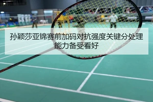 孙颖莎亚锦赛前加码对抗强度关键分处理能力备受看好